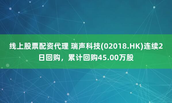 线上股票配资代理 瑞声科技(02018.HK)连续2日回购，累计回购45.00万股