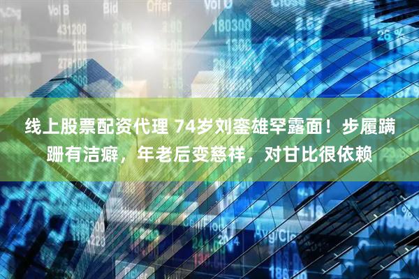 线上股票配资代理 74岁刘銮雄罕露面！步履蹒跚有洁癖，年老后变慈祥，对甘比很依赖