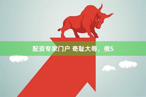 配资专家门户 奇耻大辱，俄S