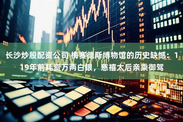 长沙炒股配资公司 梅赛德斯博物馆的历史缺憾：119年前耗资万两白银，慈禧太后亲乘御驾