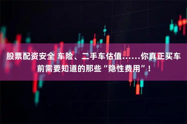 股票配资安全 车险、二手车估值……你真正买车前需要知道的那些“隐性费用”！