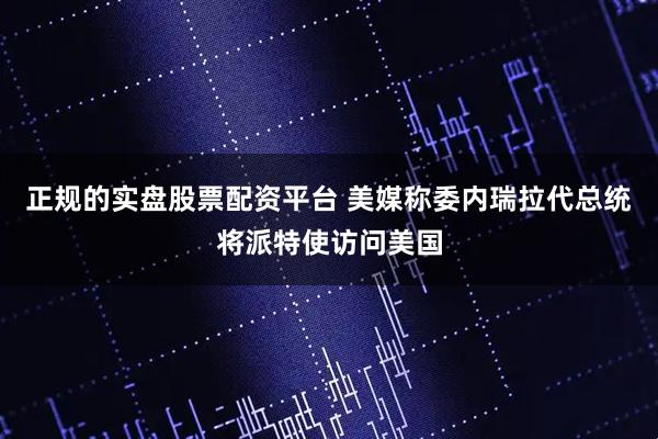 正规的实盘股票配资平台 美媒称委内瑞拉代总统将派特使访问美国