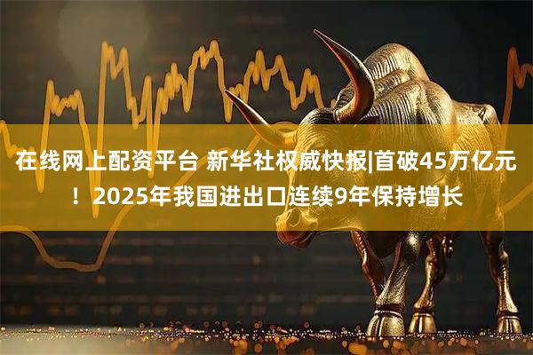 在线网上配资平台 新华社权威快报|首破45万亿元！2025年我国进出口连续9年保持增长