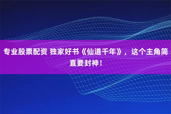 专业股票配资 独家好书《仙道千年》，这个主角简直要封神！