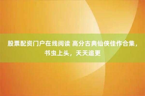 股票配资门户在线阅读 高分古典仙侠佳作合集，书虫上头，天天追更
