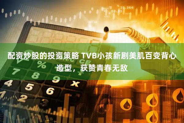 配资炒股的投资策略 TVB小孩新剧美肌百变背心造型，获赞青春无敌