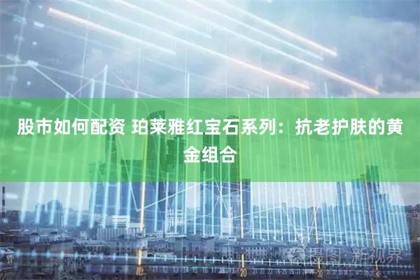 股市如何配资 珀莱雅红宝石系列：抗老护肤的黄金组合