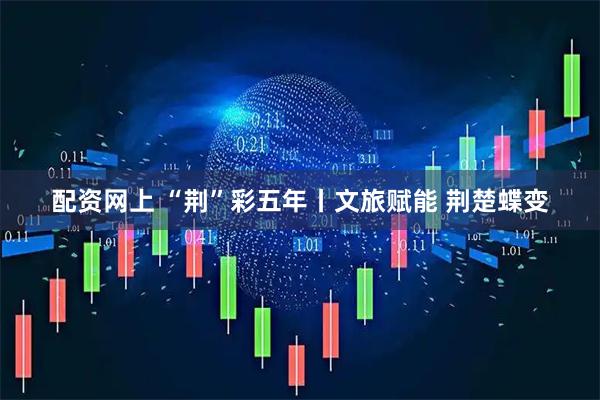 配资网上 “荆”彩五年丨文旅赋能 荆楚蝶变