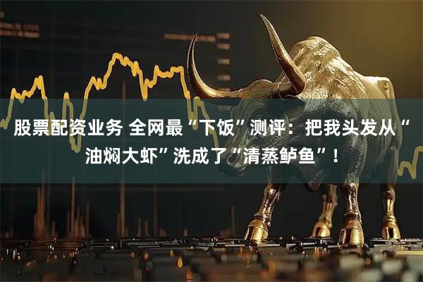 股票配资业务 全网最“下饭”测评：把我头发从“油焖大虾”洗成了“清蒸鲈鱼”！