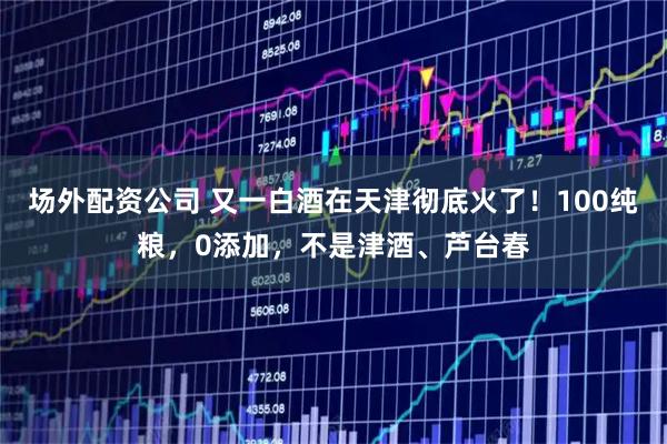 场外配资公司 又一白酒在天津彻底火了！100纯粮，0添加，不是津酒、芦台春