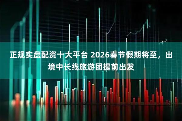 正规实盘配资十大平台 2026春节假期将至，出境中长线旅游团提前出发