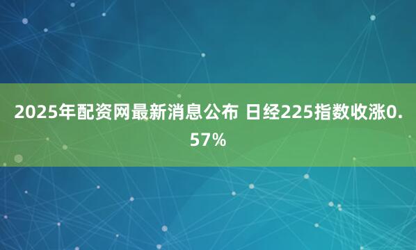 2025年配资网最新消息公布 日经225指数收涨0.57%