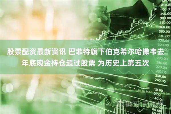股票配资最新资讯 巴菲特旗下伯克希尔哈撒韦去年底现金持仓超过股票 为历史上第五次