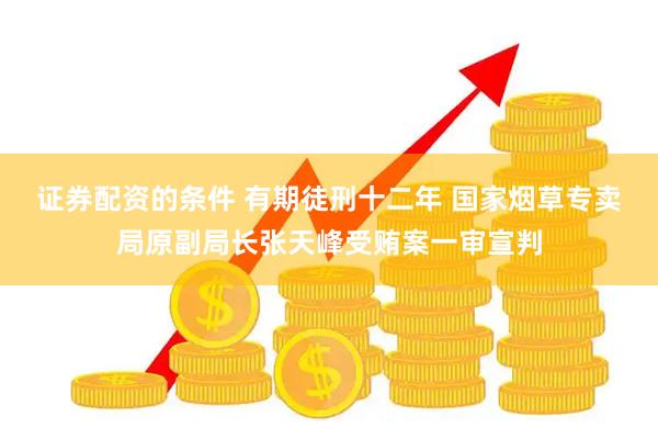 证券配资的条件 有期徒刑十二年 国家烟草专卖局原副局长张天峰受贿案一审宣判