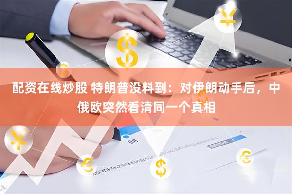 配资在线炒股 特朗普没料到：对伊朗动手后，中俄欧突然看清同一个真相