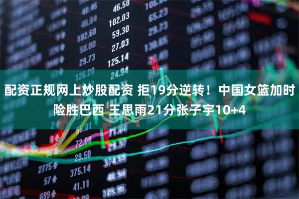 配资正规网上炒股配资 拒19分逆转！中国女篮加时险胜巴西 王思雨21分张子宇10+4