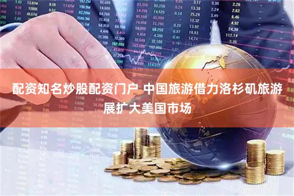 配资知名炒股配资门户 中国旅游借力洛杉矶旅游展扩大美国市场