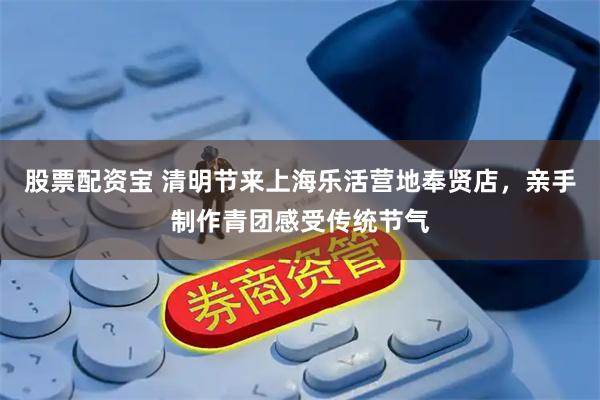 股票配资宝 清明节来上海乐活营地奉贤店，亲手制作青团感受传统节气