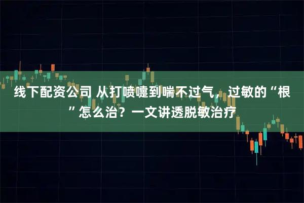 线下配资公司 从打喷嚏到喘不过气，过敏的“根”怎么治？一文讲透脱敏治疗