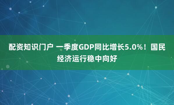 配资知识门户 一季度GDP同比增长5.0%！国民经济运行稳中向好