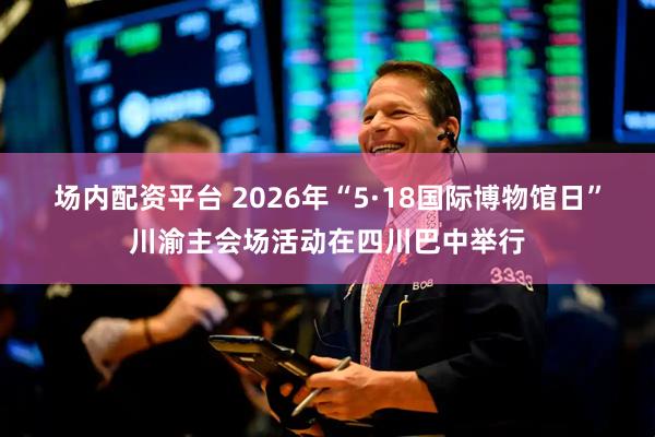 场内配资平台 2026年“5·18国际博物馆日”川渝主会场活动在四川巴中举行